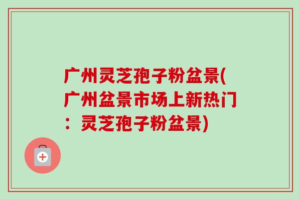 广州灵芝孢子粉盆景(广州盆景市场上新热门:灵芝孢子粉盆景)-第1张图片-卓越灵芝孢子粉 广州灵芝孢子粉盆景(广州盆景市场上新热门:灵芝孢子粉盆景)-第1张图片-卓越灵芝孢子粉
