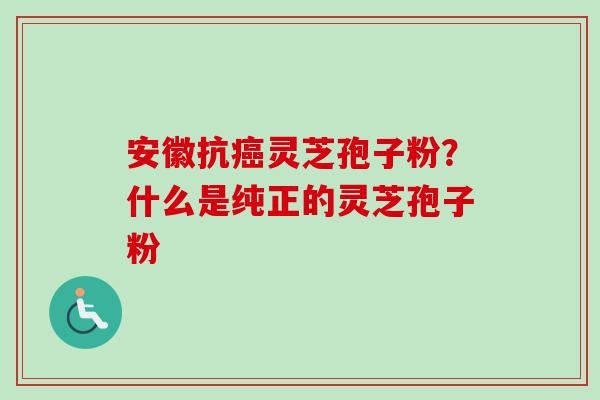 安徽抗癌灵芝孢子粉？什么是纯正的灵芝孢子粉-第1张图片-卓越灵芝孢子粉