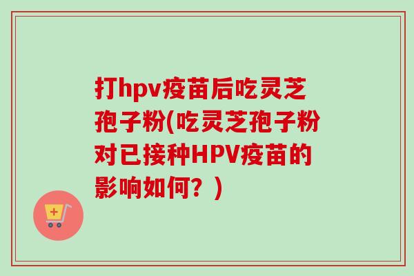 打hpv疫苗后吃灵芝孢子粉(吃灵芝孢子粉对已接种HPV疫苗的影响如何?)-第1张图片-卓越灵芝孢子粉 打hpv疫苗后吃灵芝孢子粉(吃灵芝孢子粉对已接种HPV疫苗的影响如何?)-第1张图片-卓越灵芝孢子粉