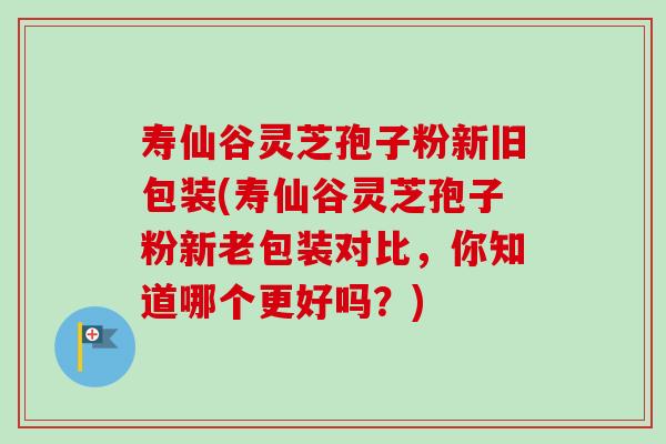 寿仙谷灵芝孢子粉新旧包装(寿仙谷灵芝孢子粉新老包装对比,你知道哪个更好吗?)-第1张图片-卓越灵芝孢子粉 寿仙谷灵芝孢子粉新旧包装(寿仙谷灵芝孢子粉新老包装对比,你知道哪个更好吗?)-第1张图片-卓越灵芝孢子粉