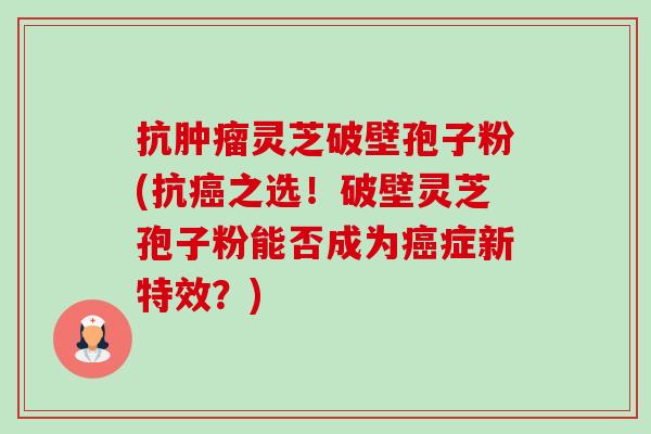 抗肿瘤灵芝破壁孢子粉(抗癌之选！破壁灵芝孢子粉能否成为癌症新特效？)-第1张图片-卓越灵芝孢子粉