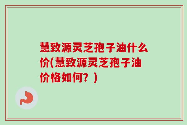 慧致源灵芝孢子油什么价(慧致源灵芝孢子油价格如何？)-第1张图片-卓越灵芝孢子粉