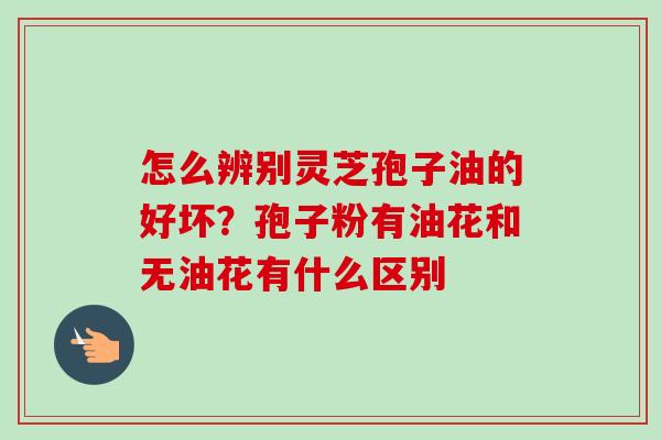 怎么辨别灵芝孢子油的好坏?孢子粉有油花和无油花有什么区别-第1张图片-卓越灵芝孢子粉 怎么辨别灵芝孢子油的好坏?孢子粉有油花和无油花有什么区别-第1张图片-卓越灵芝孢子粉