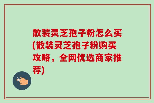 散装灵芝孢子粉怎么买(散装灵芝孢子粉购买攻略,全网优选商家推荐)-第1张图片-卓越灵芝孢子粉 散装灵芝孢子粉怎么买(散装灵芝孢子粉购买攻略,全网优选商家推荐)-第1张图片-卓越灵芝孢子粉