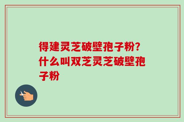 得建灵芝破壁孢子粉?什么叫双芝灵芝破壁孢子粉-第1张图片-卓越灵芝孢子粉 得建灵芝破壁孢子粉?什么叫双芝灵芝破壁孢子粉-第1张图片-卓越灵芝孢子粉