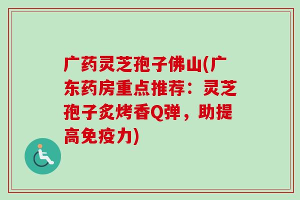 广药灵芝孢子佛山(广东药房重点推荐:灵芝孢子炙烤香Q弹,助提高免疫力)-第1张图片-卓越灵芝孢子粉 广药灵芝孢子佛山(广东药房重点推荐:灵芝孢子炙烤香Q弹,助提高免疫力)-第1张图片-卓越灵芝孢子粉