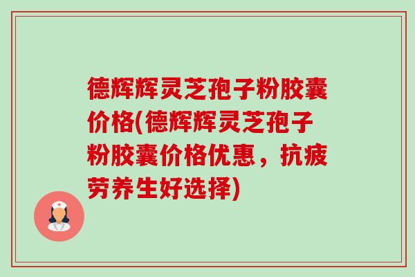 德辉辉灵芝孢子粉胶囊价格(德辉辉灵芝孢子粉胶囊价格优惠，抗疲劳养生好选择)-第1张图片-卓越灵芝孢子粉