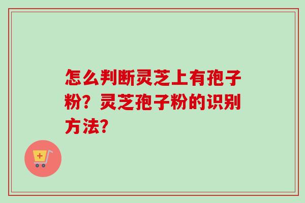 怎么判断灵芝上有孢子粉?灵芝孢子粉的识别方法?-第1张图片-卓越灵芝孢子粉 怎么判断灵芝上有孢子粉?灵芝孢子粉的识别方法?-第1张图片-卓越灵芝孢子粉