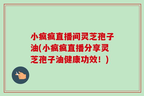 小疯疯直播间灵芝孢子油(小疯疯直播分享灵芝孢子油健康功效!)-第1张图片-卓越灵芝孢子粉 小疯疯直播间灵芝孢子油(小疯疯直播分享灵芝孢子油健康功效!)-第1张图片-卓越灵芝孢子粉
