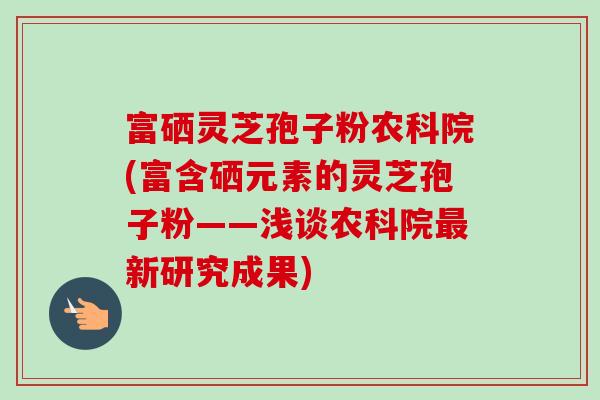 富硒灵芝孢子粉农科院(富含硒元素的灵芝孢子粉——浅谈农科院最新研究成果)-第1张图片-卓越灵芝孢子粉 富硒灵芝孢子粉农科院(富含硒元素的灵芝孢子粉——浅谈农科院最新研究成果)-第1张图片-卓越灵芝孢子粉
