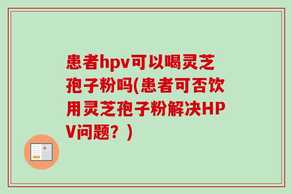 患者hpv可以喝灵芝孢子粉吗(患者可否饮用灵芝孢子粉解决HPV问题？)-第1张图片-卓越灵芝孢子粉
