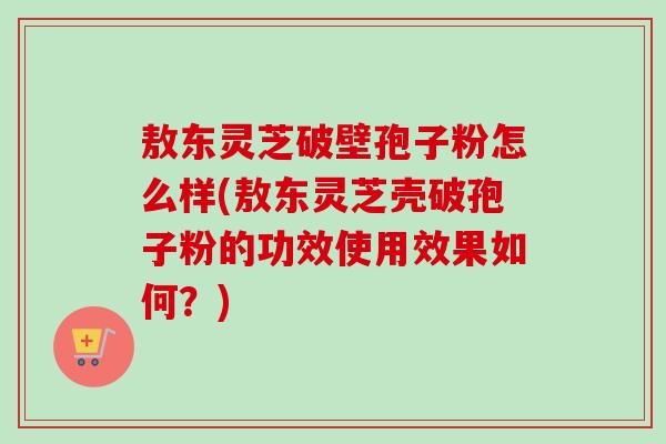 敖东灵芝破壁孢子粉怎么样(敖东灵芝壳破孢子粉的功效使用效果如何?)-第1张图片-卓越灵芝孢子粉 敖东灵芝破壁孢子粉怎么样(敖东灵芝壳破孢子粉的功效使用效果如何?)-第1张图片-卓越灵芝孢子粉