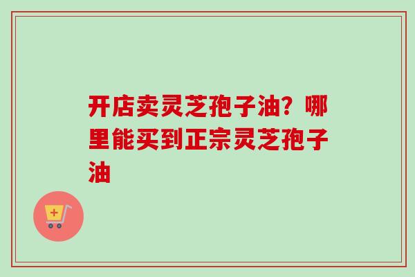 开店卖灵芝孢子油？哪里能买到正宗灵芝孢子油-第1张图片-卓越灵芝孢子粉