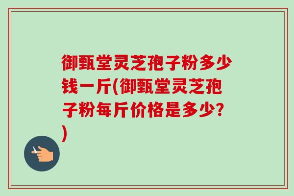 御甄堂灵芝孢子粉多少钱一斤(御甄堂灵芝孢子粉每斤价格是多少？)-第1张图片-卓越灵芝孢子粉