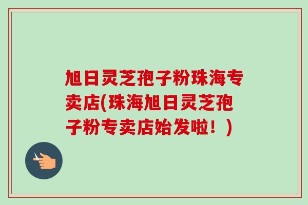 旭日灵芝孢子粉珠海专卖店(珠海旭日灵芝孢子粉专卖店始发啦！)-第1张图片-卓越灵芝孢子粉
