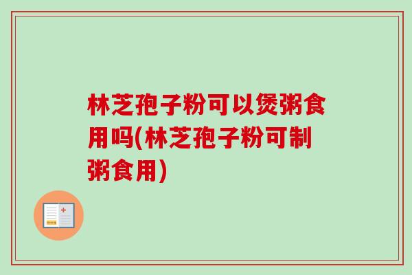 林芝孢子粉可以煲粥食用吗(林芝孢子粉可制粥食用)-第1张图片-卓越灵芝孢子粉