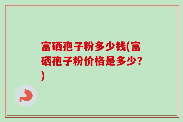 富硒孢子粉多少钱(富硒孢子粉价格是多少?)-第1张图片-卓越灵芝孢子粉 富硒孢子粉多少钱(富硒孢子粉价格是多少?)-第1张图片-卓越灵芝孢子粉