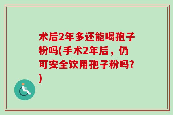 术后2年多还能喝孢子粉吗(手术2年后,仍可安全饮用孢子粉吗?)-第1张图片-卓越灵芝孢子粉 术后2年多还能喝孢子粉吗(手术2年后,仍可安全饮用孢子粉吗?)-第1张图片-卓越灵芝孢子粉