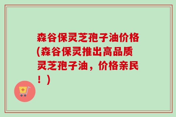 森谷保灵芝孢子油价格(森谷保灵推出高品质灵芝孢子油，价格亲民！)-第1张图片-卓越灵芝孢子粉