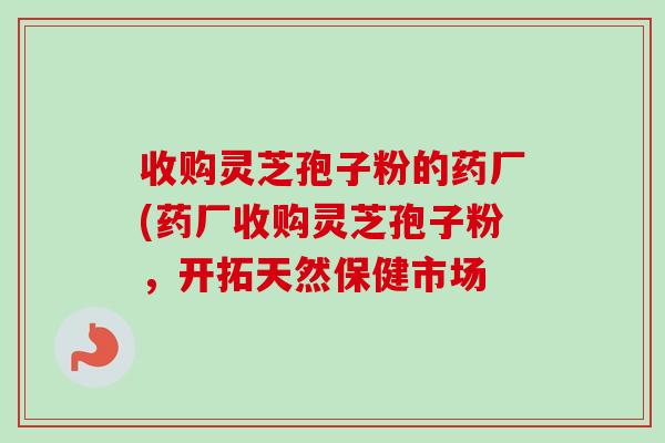 收购灵芝孢子粉的药厂(药厂收购灵芝孢子粉,开拓天然保健市场-第1张图片-卓越灵芝孢子粉 收购灵芝孢子粉的药厂(药厂收购灵芝孢子粉,开拓天然保健市场-第1张图片-卓越灵芝孢子粉