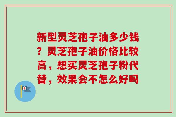 新型灵芝孢子油多少钱?灵芝孢子油价格比较高,想买灵芝孢子粉代替,效果会不怎么好吗-第1张图片-卓越灵芝孢子粉 新型灵芝孢子油多少钱?灵芝孢子油价格比较高,想买灵芝孢子粉代替,效果会不怎么好吗-第1张图片-卓越灵芝孢子粉