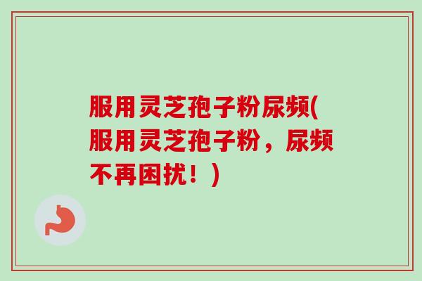 服用灵芝孢子粉尿频(服用灵芝孢子粉,尿频不再困扰!)-第1张图片-卓越灵芝孢子粉 服用灵芝孢子粉尿频(服用灵芝孢子粉,尿频不再困扰!)-第1张图片-卓越灵芝孢子粉