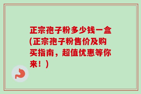 正宗孢子粉多少钱一盒(正宗孢子粉售价及购买指南，超值优惠等你来！)-第1张图片-卓越灵芝孢子粉