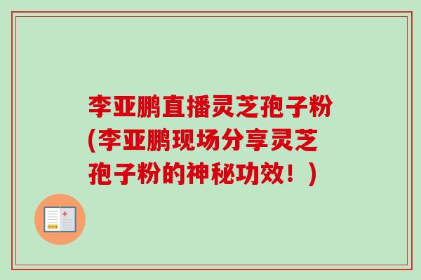 李亚鹏直播灵芝孢子粉(李亚鹏现场分享灵芝孢子粉的神秘功效!)-第1张图片-卓越灵芝孢子粉 李亚鹏直播灵芝孢子粉(李亚鹏现场分享灵芝孢子粉的神秘功效!)-第1张图片-卓越灵芝孢子粉