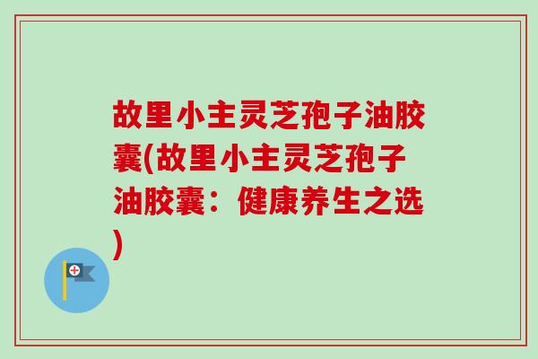 故里小主灵芝孢子油胶囊(故里小主灵芝孢子油胶囊:健康养生之选)-第1张图片-卓越灵芝孢子粉 故里小主灵芝孢子油胶囊(故里小主灵芝孢子油胶囊:健康养生之选)-第1张图片-卓越灵芝孢子粉