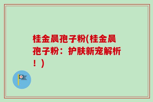 桂金晨孢子粉(桂金晨孢子粉:护肤新宠解析!)-第1张图片-卓越灵芝孢子粉 桂金晨孢子粉(桂金晨孢子粉:护肤新宠解析!)-第1张图片-卓越灵芝孢子粉