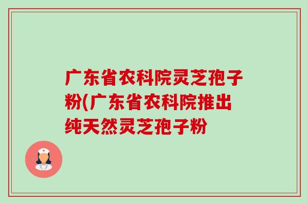 广东省农科院灵芝孢子粉(广东省农科院推出纯天然灵芝孢子粉-第1张图片-卓越灵芝孢子粉