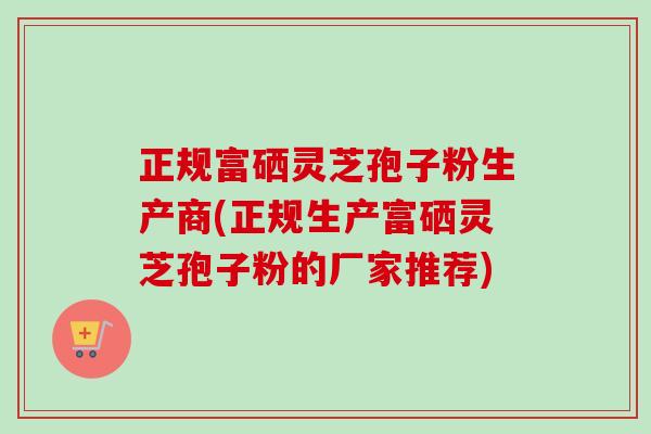 正规富硒灵芝孢子粉生产商(正规生产富硒灵芝孢子粉的厂家推荐)-第1张图片-卓越灵芝孢子粉