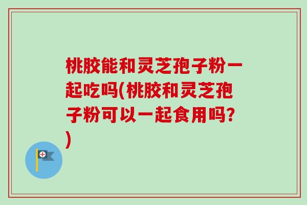 桃胶能和灵芝孢子粉一起吃吗(桃胶和灵芝孢子粉可以一起食用吗?)-第1张图片-卓越灵芝孢子粉 桃胶能和灵芝孢子粉一起吃吗(桃胶和灵芝孢子粉可以一起食用吗?)-第1张图片-卓越灵芝孢子粉
