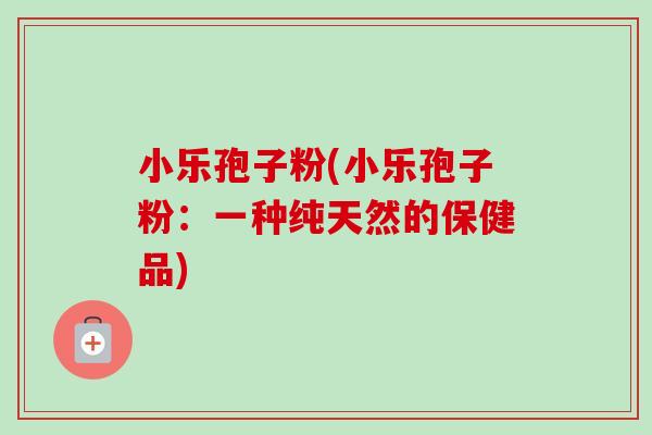 小乐孢子粉(小乐孢子粉:一种纯天然的保健品)-第1张图片-卓越灵芝孢子粉 小乐孢子粉(小乐孢子粉:一种纯天然的保健品)-第1张图片-卓越灵芝孢子粉