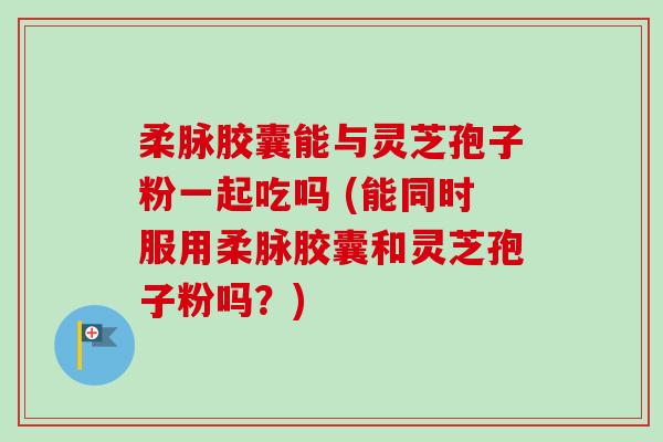 柔脉胶囊能与灵芝孢子粉一起吃吗 (能同时服用柔脉胶囊和灵芝孢子粉吗？)-第1张图片-卓越灵芝孢子粉