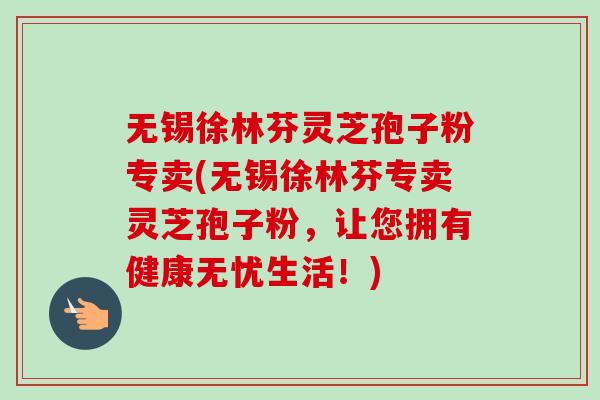 无锡徐林芬灵芝孢子粉专卖(无锡徐林芬专卖灵芝孢子粉,让您拥有健康无忧生活!)-第1张图片-卓越灵芝孢子粉 无锡徐林芬灵芝孢子粉专卖(无锡徐林芬专卖灵芝孢子粉,让您拥有健康无忧生活!)-第1张图片-卓越灵芝孢子粉
