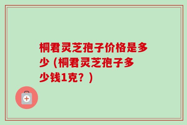 桐君灵芝孢子价格是多少 (桐君灵芝孢子多少钱1克？)-第1张图片-卓越灵芝孢子粉