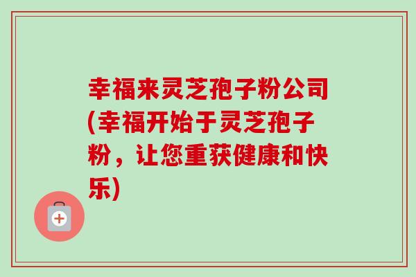 幸福来灵芝孢子粉公司(幸福开始于灵芝孢子粉,让您重获健康和快乐)-第1张图片-卓越灵芝孢子粉 幸福来灵芝孢子粉公司(幸福开始于灵芝孢子粉,让您重获健康和快乐)-第1张图片-卓越灵芝孢子粉