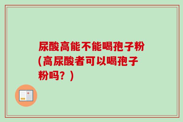 尿酸高能不能喝孢子粉(高尿酸者可以喝孢子粉吗?)-第1张图片-卓越灵芝孢子粉 尿酸高能不能喝孢子粉(高尿酸者可以喝孢子粉吗?)-第1张图片-卓越灵芝孢子粉