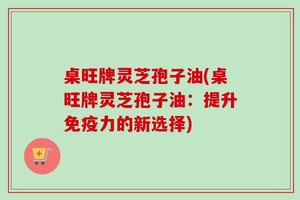 桌旺牌灵芝孢子油(桌旺牌灵芝孢子油:提升免疫力的新选择)-第1张图片-卓越灵芝孢子粉 桌旺牌灵芝孢子油(桌旺牌灵芝孢子油:提升免疫力的新选择)-第1张图片-卓越灵芝孢子粉