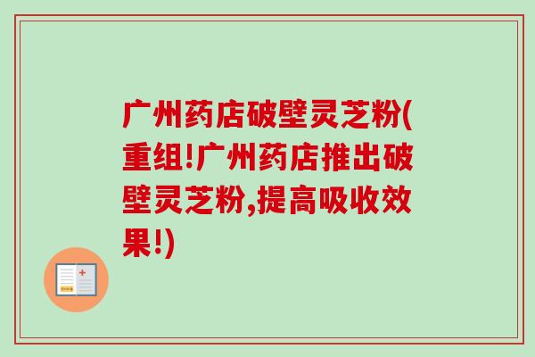 广州药店破壁灵芝粉(重组!广州药店推出破壁灵芝粉,提高吸收效果!)-第1张图片-卓越灵芝孢子粉 广州药店破壁灵芝粉(重组!广州药店推出破壁灵芝粉,提高吸收效果!)-第1张图片-卓越灵芝孢子粉
