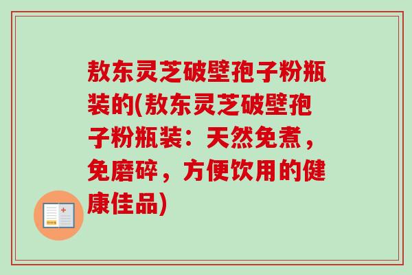 敖东灵芝破壁孢子粉瓶装的(敖东灵芝破壁孢子粉瓶装:天然免煮,免磨碎,方便饮用的健康佳品)-第1张图片-卓越灵芝孢子粉 敖东灵芝破壁孢子粉瓶装的(敖东灵芝破壁孢子粉瓶装:天然免煮,免磨碎,方便饮用的健康佳品)-第1张图片-卓越灵芝孢子粉