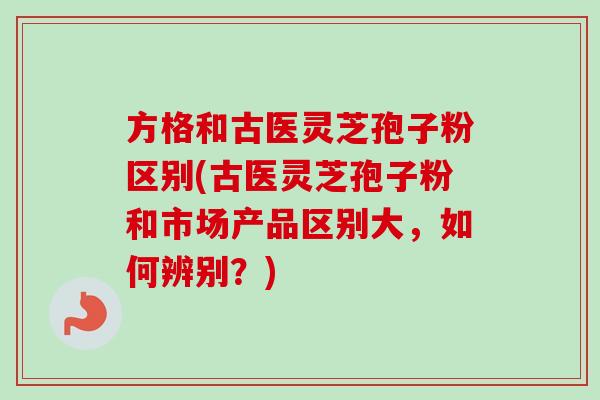 方格和古医灵芝孢子粉区别(古医灵芝孢子粉和市场产品区别大,如何辨别?)-第1张图片-卓越灵芝孢子粉 方格和古医灵芝孢子粉区别(古医灵芝孢子粉和市场产品区别大,如何辨别?)-第1张图片-卓越灵芝孢子粉