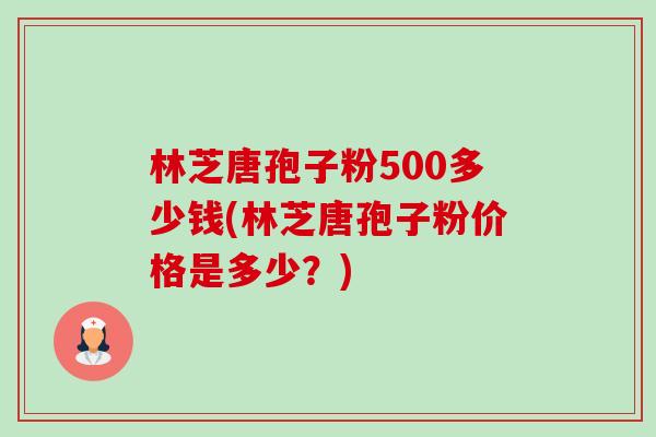 林芝唐孢子粉500多少钱(林芝唐孢子粉价格是多少?)-第1张图片-卓越灵芝孢子粉 林芝唐孢子粉500多少钱(林芝唐孢子粉价格是多少?)-第1张图片-卓越灵芝孢子粉