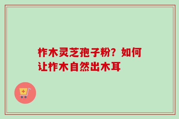 柞木灵芝孢子粉？如何让柞木自然出木耳-第1张图片-卓越灵芝孢子粉