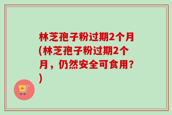 林芝孢子粉过期2个月(林芝孢子粉过期2个月,仍然安全可食用?)-第1张图片-卓越灵芝孢子粉 林芝孢子粉过期2个月(林芝孢子粉过期2个月,仍然安全可食用?)-第1张图片-卓越灵芝孢子粉