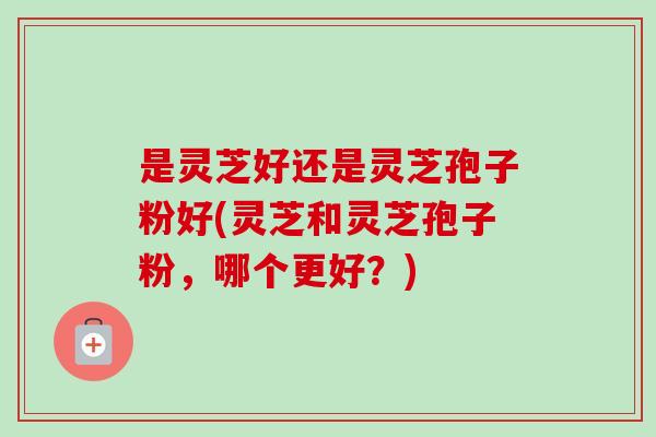 是灵芝好还是灵芝孢子粉好(灵芝和灵芝孢子粉,哪个更好?)-第1张图片-卓越灵芝孢子粉 是灵芝好还是灵芝孢子粉好(灵芝和灵芝孢子粉,哪个更好?)-第1张图片-卓越灵芝孢子粉