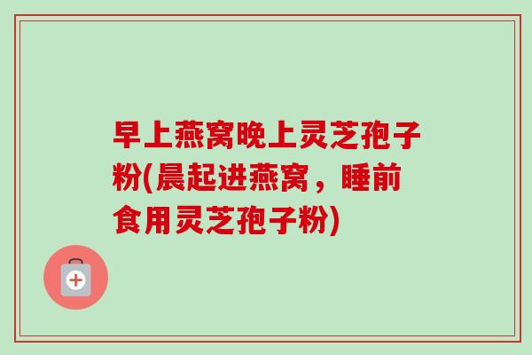 早上燕窝晚上灵芝孢子粉(晨起进燕窝,睡前食用灵芝孢子粉)-第1张图片-卓越灵芝孢子粉 早上燕窝晚上灵芝孢子粉(晨起进燕窝,睡前食用灵芝孢子粉)-第1张图片-卓越灵芝孢子粉