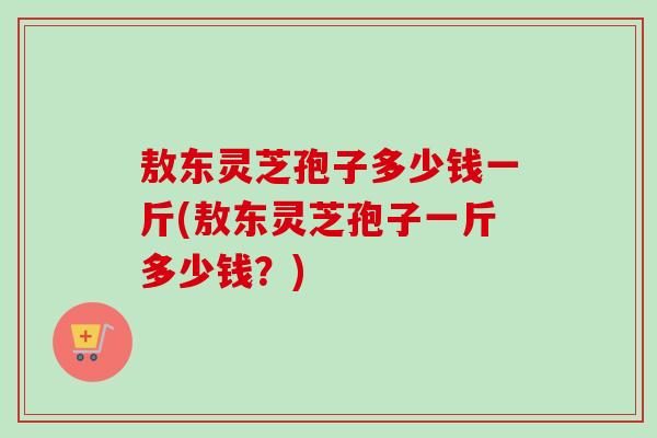 敖东灵芝孢子多少钱一斤(敖东灵芝孢子一斤多少钱？)-第1张图片-卓越灵芝孢子粉
