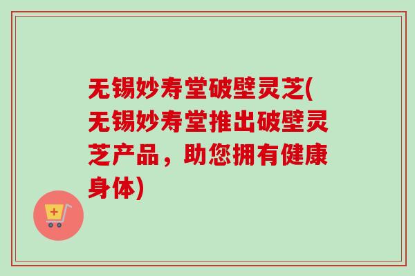 无锡妙寿堂破壁灵芝(无锡妙寿堂推出破壁灵芝产品,助您拥有健康身体)-第1张图片-卓越灵芝孢子粉 无锡妙寿堂破壁灵芝(无锡妙寿堂推出破壁灵芝产品,助您拥有健康身体)-第1张图片-卓越灵芝孢子粉